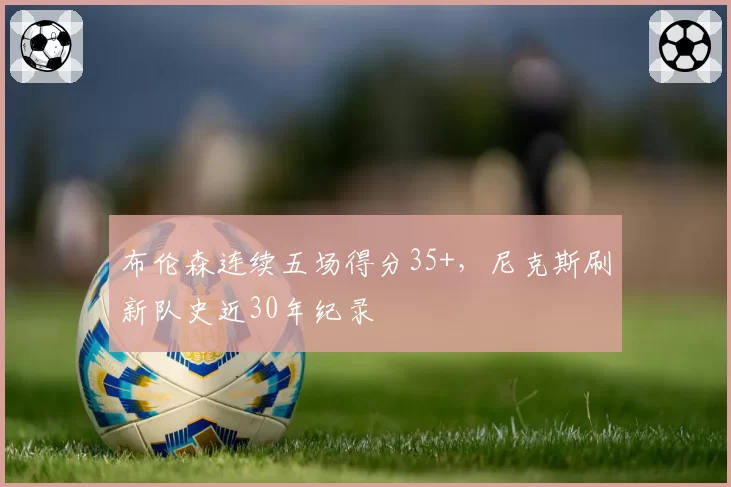 布伦森连续五场得分35+，尼克斯刷新队史近30年纪录