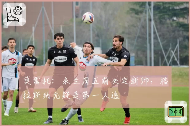 莫雷托：米兰周五前决定新帅，格拉斯纳无疑是第一人选
