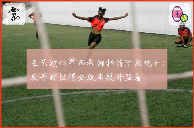 王艺迪vs早田希娜相持阶段统计:反手拧拉得分效率提升显著