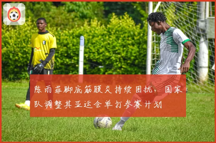 陈雨菲脚底筋膜炎持续困扰，国家队调整其亚运会单打参赛计划