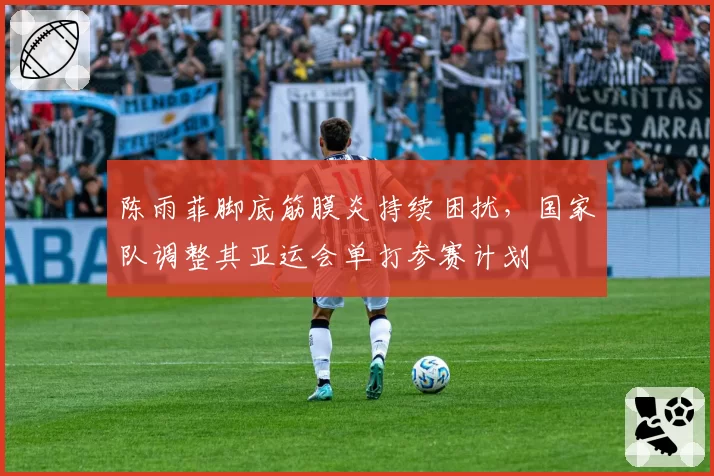 陈雨菲脚底筋膜炎持续困扰，国家队调整其亚运会单打参赛计划