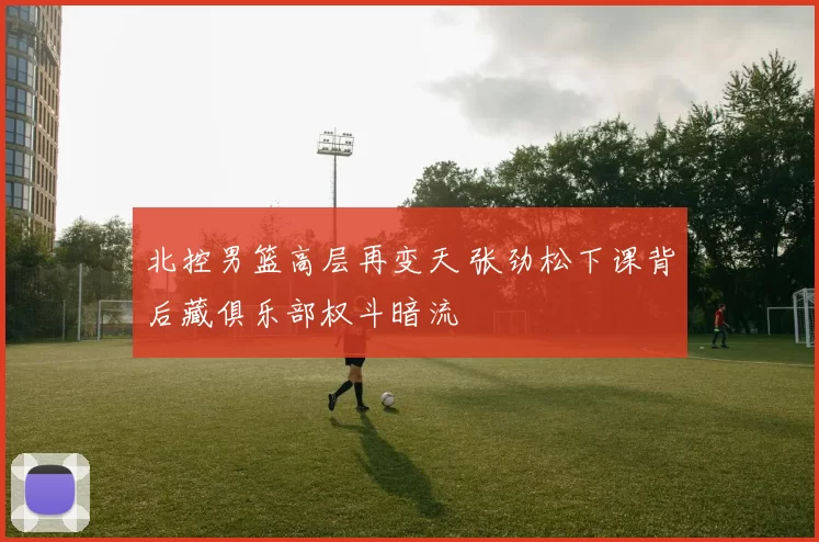 北控男篮高层再变天 张劲松下课背后藏俱乐部权斗暗流