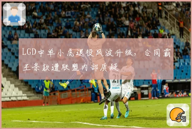 LGD中单小虎退役风波升级，合同霸王条款遭联盟内部质疑