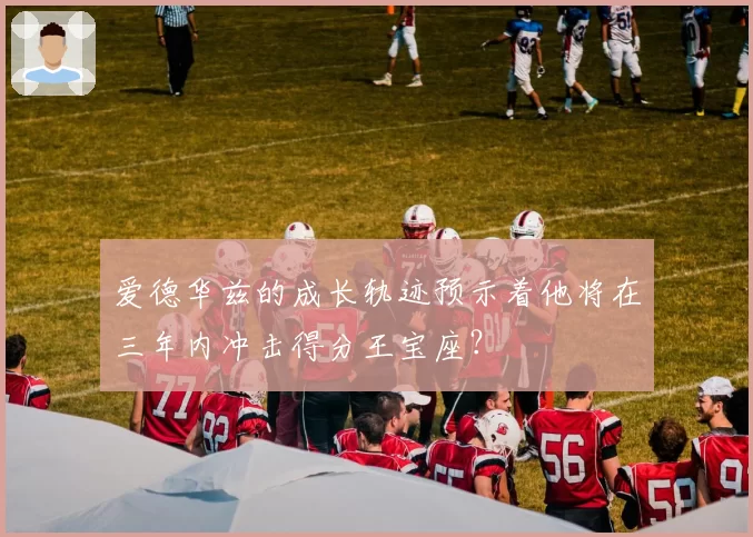 爱德华兹的成长轨迹预示着他将在三年内冲击得分王宝座？
