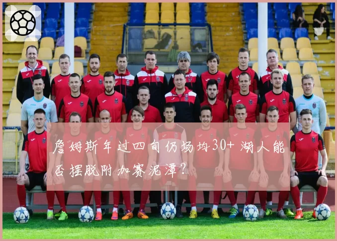 詹姆斯年过四旬仍场均30+ 湖人能否摆脱附加赛泥潭？