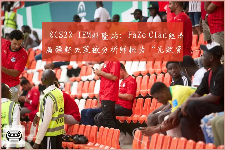《CS2》IEM科隆站：FaZe Clan经济局强起决策被分析师批为“无效资源浪费”