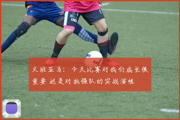 文班亚马：今天比赛对我们成长很重要 这是对抗强队的实战演练