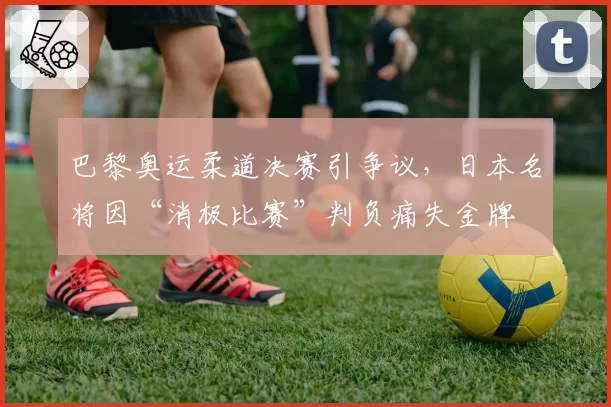 巴黎奥运柔道决赛引争议，日本名将因“消极比赛”判负痛失金牌