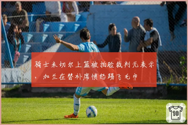 骑士米切尔上篮被拍脸裁判无表示，加兰在替补席愤怒踢飞毛巾