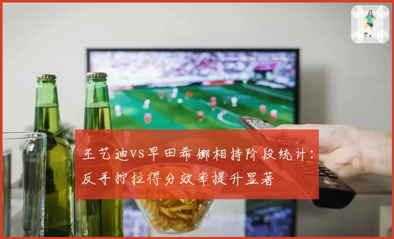 王艺迪vs早田希娜相持阶段统计:反手拧拉得分效率提升显著