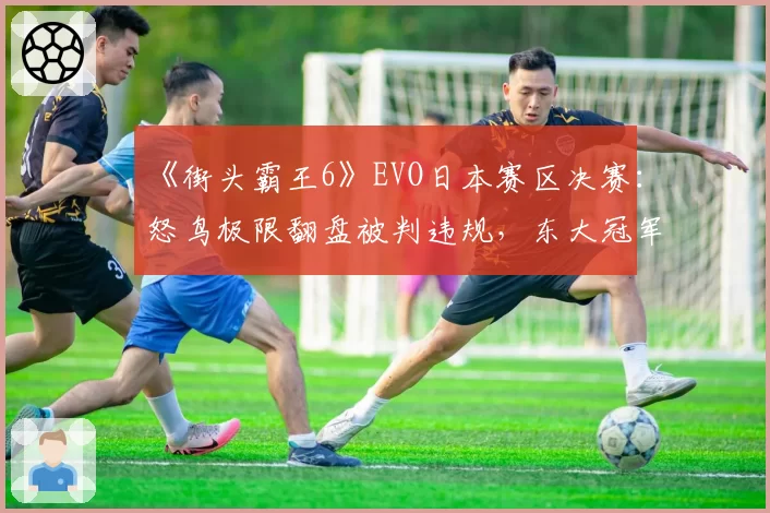 《街头霸王6》EVO日本赛区决赛：怒鸟极限翻盘被判违规，东大冠军申诉过程全记录