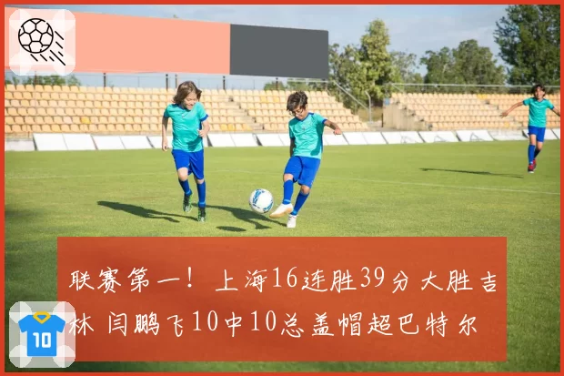 联赛第一！上海16连胜39分大胜吉林 闫鹏飞10中10总盖帽超巴特尔