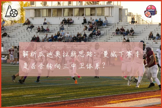 解析瓜迪奥拉新思路：曼城下赛季是否会转向三中卫体系？