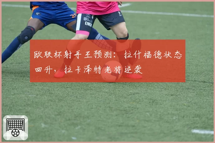 欧联杯射手王预测：拉什福德状态回升，拉卡泽特老将逆袭