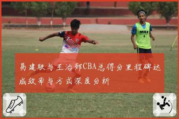易建联与王治郅CBA总得分里程碑达成效率与方式深度分析