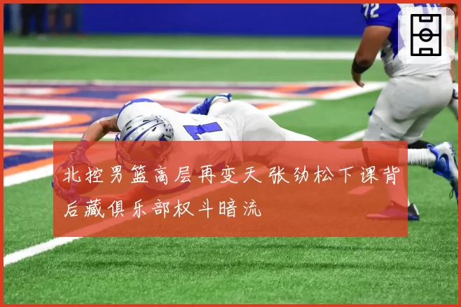 北控男篮高层再变天 张劲松下课背后藏俱乐部权斗暗流