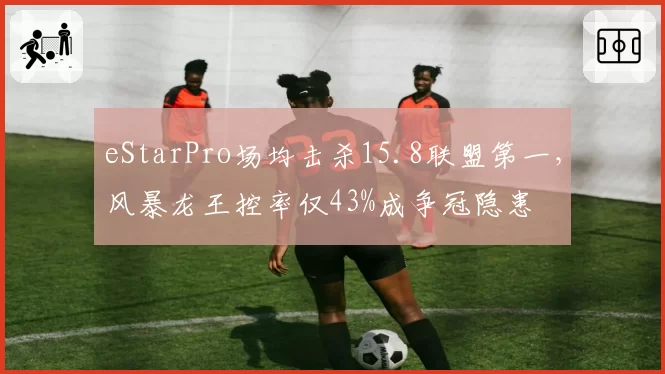 eStarPro场均击杀15.8联盟第一，风暴龙王控率仅43%成争冠隐患
