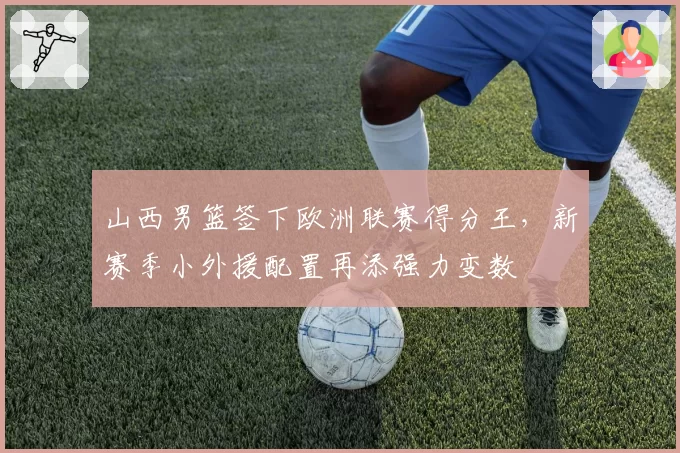 山西男篮签下欧洲联赛得分王，新赛季小外援配置再添强力变数