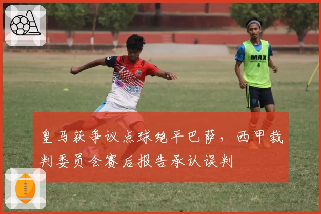 皇马获争议点球绝平巴萨，西甲裁判委员会赛后报告承认误判