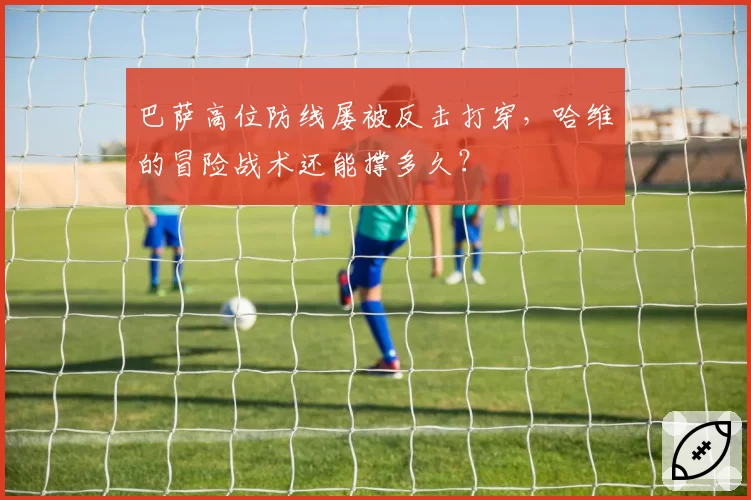 巴萨高位防线屡被反击打穿，哈维的冒险战术还能撑多久？