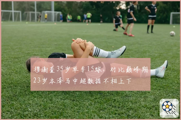 穆谢奎35岁单季15球，对比巅峰期23岁本泽马中超数据不相上下