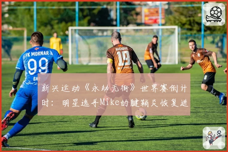 新兴运动《永劫无街》世界赛倒计时：明星选手Mike的腱鞘炎恢复进程牵动战队布局