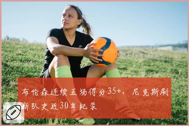 布伦森连续五场得分35+,尼克斯刷新队史近30年纪录