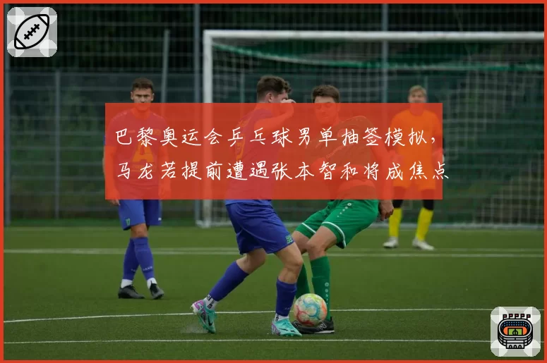 巴黎奥运会乒乓球男单抽签模拟，马龙若提前遭遇张本智和将成焦点