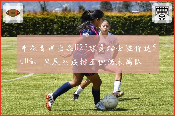 申花青训出品U23球员转会溢价达500%，朱辰杰成标王但仍未离队