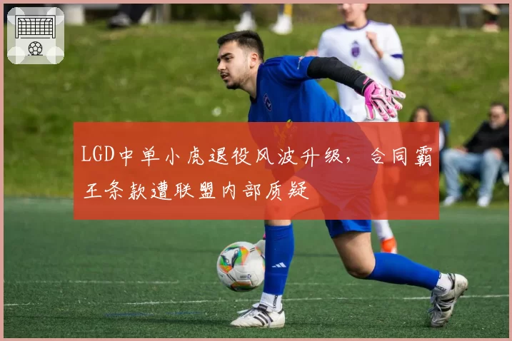 LGD中单小虎退役风波升级，合同霸王条款遭联盟内部质疑