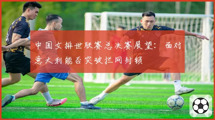 中国女排世联赛总决赛展望：面对意大利能否突破拦网封锁