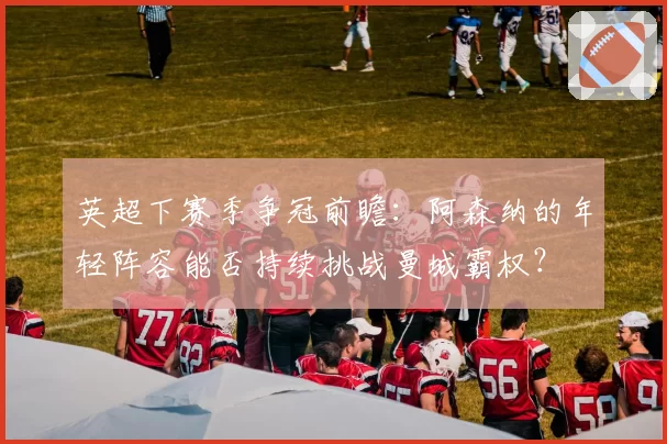 英超下赛季争冠前瞻：阿森纳的年轻阵容能否持续挑战曼城霸权？