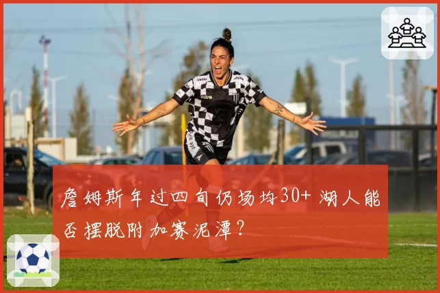 詹姆斯年过四旬仍场均30+ 湖人能否摆脱附加赛泥潭？