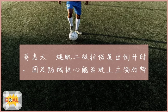 蒋光太腘绳肌二级拉伤复出倒计时，国足防线核心能否赶上主场对阵澳大利亚？