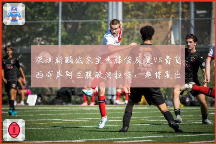 深圳新鹏城朱宝杰膝伤反复vs青岛西海岸阿兰腹股沟拉伤，老将复出时间表对比分析