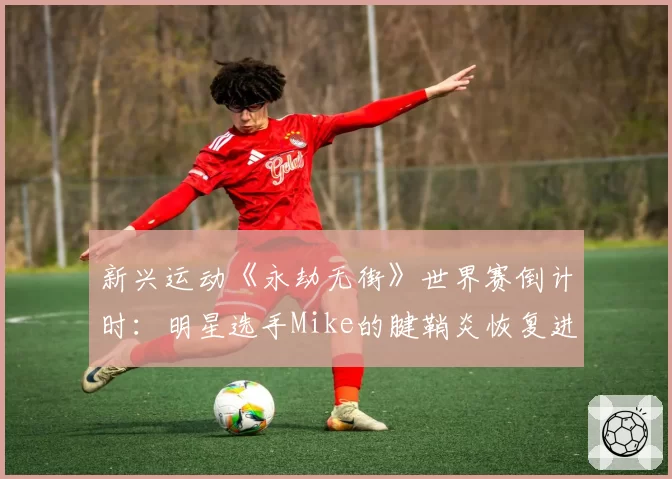 新兴运动《永劫无街》世界赛倒计时：明星选手Mike的腱鞘炎恢复进程牵动战队布局