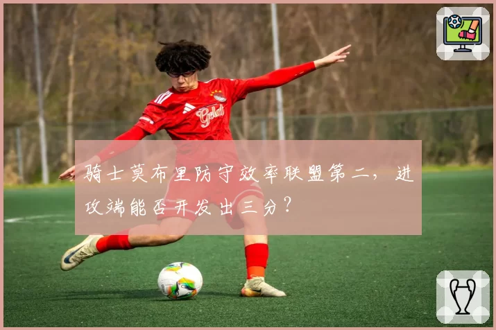 骑士莫布里防守效率联盟第二，进攻端能否开发出三分？