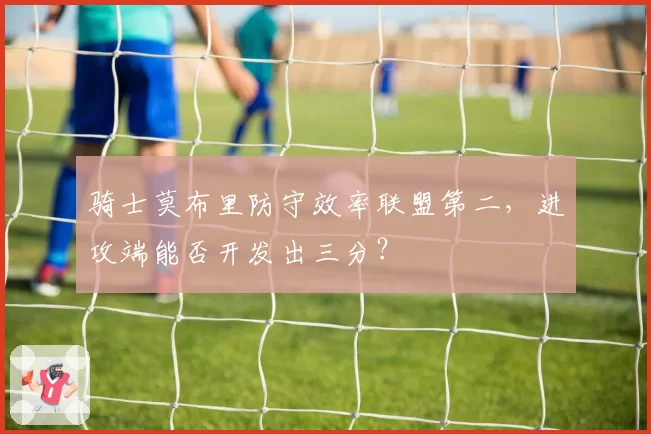 骑士莫布里防守效率联盟第二，进攻端能否开发出三分？