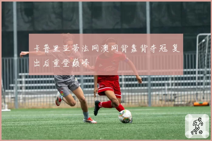 卡普里亚蒂法网澳网背靠背夺冠 复出后重登巅峰