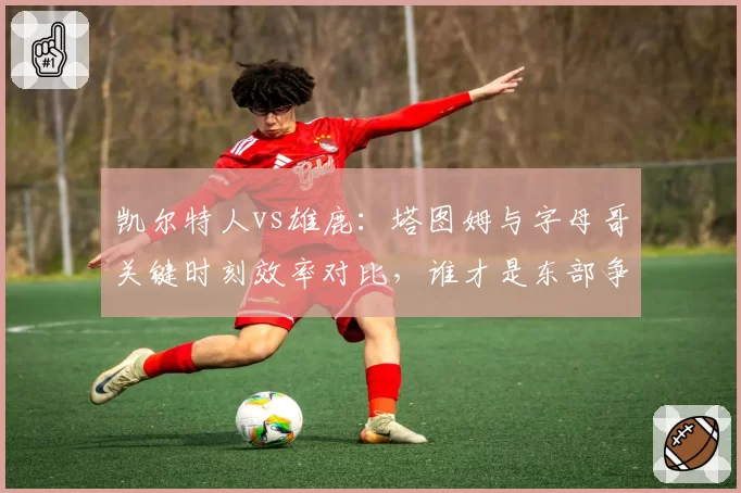 凯尔特人vs雄鹿：塔图姆与字母哥关键时刻效率对比，谁才是东部争冠更稳的基石？