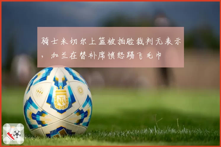 骑士米切尔上篮被拍脸裁判无表示，加兰在替补席愤怒踢飞毛巾