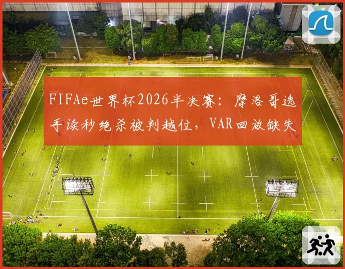 FIFAe世界杯2026半决赛：摩洛哥选手读秒绝杀被判越位，VAR回放缺失为何？