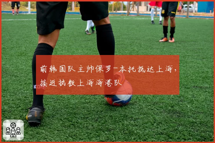 前韩国队主帅保罗-本托抵达上海，接近执教上海海港队