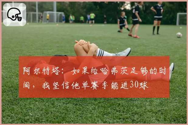 阿尔特塔：如果给哈弗茨足够的时间，我坚信他单赛季能进30球