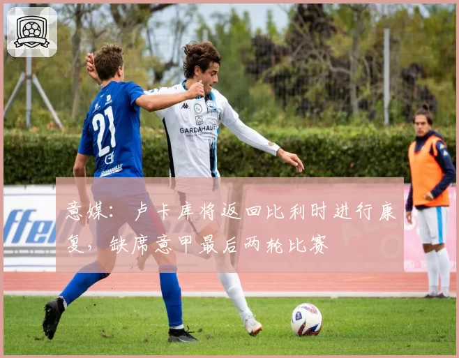 意媒：卢卡库将返回比利时进行康复，缺席意甲最后两轮比赛