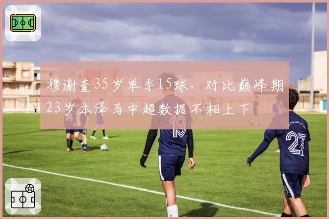 穆谢奎35岁单季15球，对比巅峰期23岁本泽马中超数据不相上下