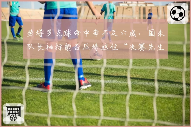 劳塔罗点球命中率不足六成，国米队长袖标能否压垮这位“决赛先生”？