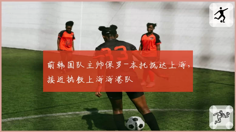 前韩国队主帅保罗-本托抵达上海，接近执教上海海港队
