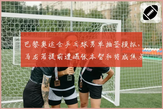巴黎奥运会乒乓球男单抽签模拟，马龙若提前遭遇张本智和将成焦点