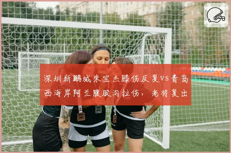 深圳新鹏城朱宝杰膝伤反复vs青岛西海岸阿兰腹股沟拉伤，老将复出时间表对比分析